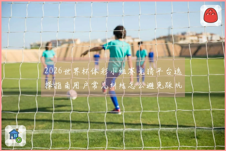 2026世界杯体彩小组赛竞猜平台选择指南用户常见纠结怎么避免踩坑