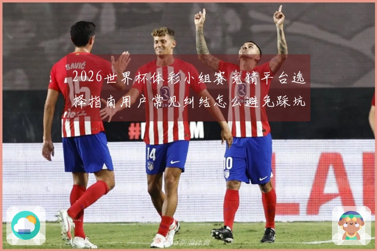2026世界杯体彩小组赛竞猜平台选择指南用户常见纠结怎么避免踩坑