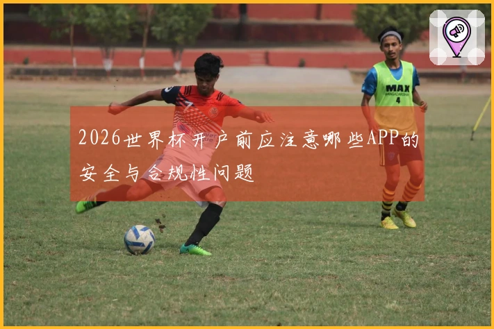 2026世界杯开户前应注意哪些APP的安全与合规性问题