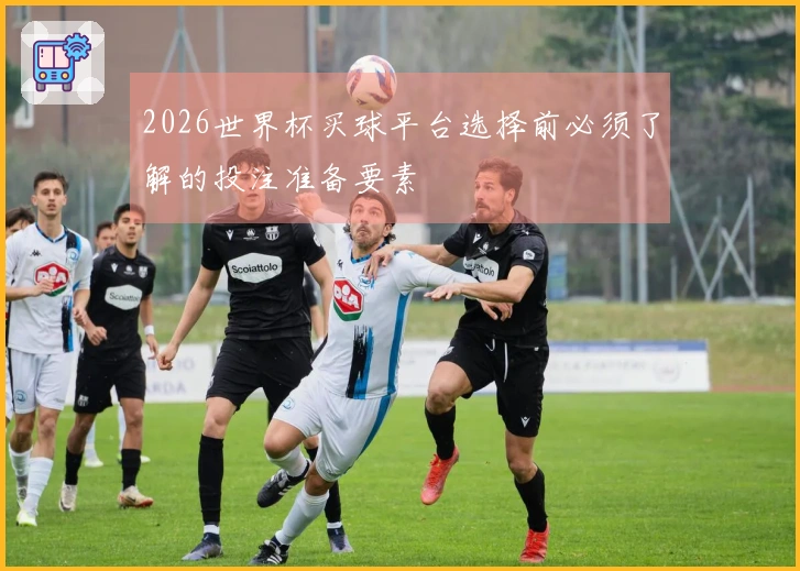 2026世界杯买球平台选择前必须了解的投注准备要素