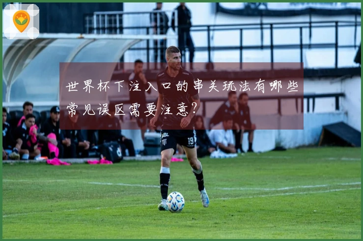 世界杯下注入口的串关玩法有哪些常见误区需要注意？